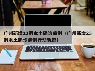 广州新增23例本土确诊病例（广州新增23例本土确诊病例行动轨迹）