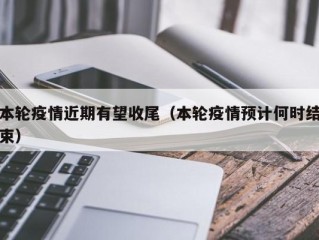 本轮疫情近期有望收尾（本轮疫情预计何时结束）