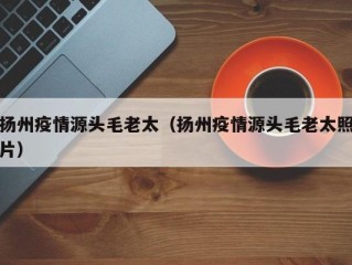 扬州疫情源头毛老太（扬州疫情源头毛老太照片）