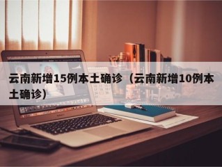 云南新增15例本土确诊（云南新增10例本土确诊）