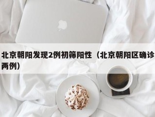 北京朝阳发现2例初筛阳性（北京朝阳区确诊两例）